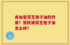 赤仙堂灵芝孢子油的作用？慧致源灵芝孢子油怎么样？