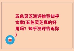 五色灵芝测评推荐知乎文章(五色灵芝真的好用吗？知乎测评告诉你)