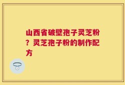 山西省破壁孢子灵芝粉？灵芝孢子粉的制作配方