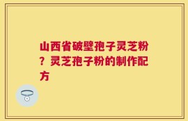 山西省破壁孢子灵芝粉？灵芝孢子粉的制作配方