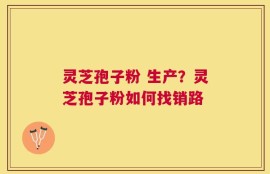 灵芝孢子粉 生产？灵芝孢子粉如何找销路