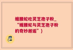 缠腰蛇吃灵芝孢子粉_“缠腰蛇与灵芝孢子粉的奇妙邂逅”)
