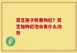 灵芝孢子粉黑枸杞？灵芝加枸杞泡水有什么功效