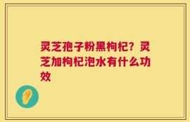 灵芝孢子粉黑枸杞？灵芝加枸杞泡水有什么功效