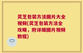 灵芝包装方法图片大全视频(灵芝包装方法全攻略，附详细图片视频教程)