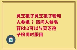 灵芝孢子灵芝孢子粉和人参姐 ？请问人参皂苷Rh2可以与灵芝孢子粉同时服用