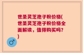 世圣灵芝孢子粉价格(世圣灵芝孢子粉价格全面解读，值得购买吗？)
