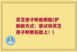 灵芝孢子粉能敷脸(护肤新方式：尝试将灵芝孢子粉敷在脸上！)