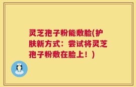 灵芝孢子粉能敷脸(护肤新方式：尝试将灵芝孢子粉敷在脸上！)