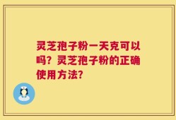 灵芝孢子粉一天克可以吗？灵芝孢子粉的正确使用方法？