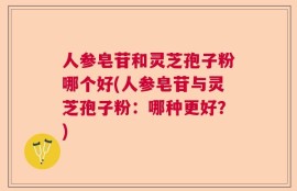 人参皂苷和灵芝孢子粉哪个好(人参皂苷与灵芝孢子粉：哪种更好？)