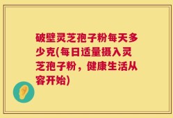 破壁灵芝孢子粉每天多少克(每日适量摄入灵芝孢子粉，健康生活从容开始)