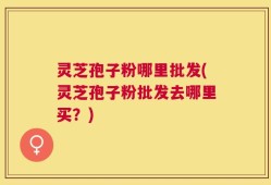 灵芝孢子粉哪里批发(灵芝孢子粉批发去哪里买？)