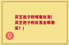 灵芝孢子粉哪里批发(灵芝孢子粉批发去哪里买？)