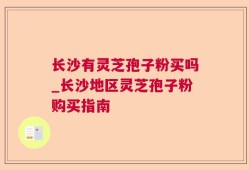 长沙有灵芝孢子粉买吗_长沙地区灵芝孢子粉购买指南