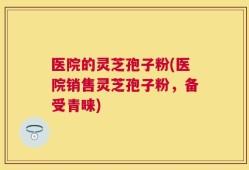 医院的灵芝孢子粉(医院销售灵芝孢子粉，备受青睐)