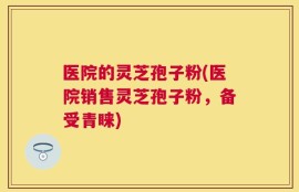医院的灵芝孢子粉(医院销售灵芝孢子粉，备受青睐)