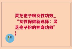 灵芝孢子粉女性功效_“女性保健新选择：灵芝孢子粉的神奇功效”)