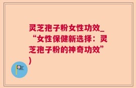 灵芝孢子粉女性功效_“女性保健新选择：灵芝孢子粉的神奇功效”)