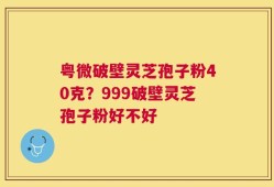 粤微破壁灵芝孢子粉40克？999破壁灵芝孢子粉好不好