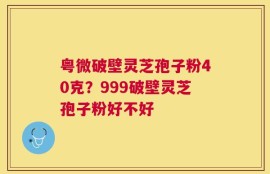 粤微破壁灵芝孢子粉40克？999破壁灵芝孢子粉好不好