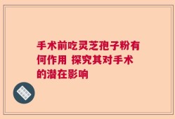 手术前吃灵芝孢子粉有何作用 探究其对手术的潜在影响