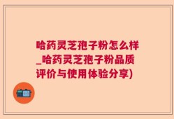 哈药灵芝孢子粉怎么样_哈药灵芝孢子粉品质评价与使用体验分享)