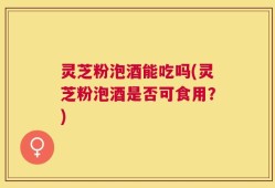 灵芝粉泡酒能吃吗(灵芝粉泡酒是否可食用？)