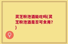 灵芝粉泡酒能吃吗(灵芝粉泡酒是否可食用？)