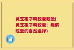 灵芝孢子粉胶囊眩晕(灵芝孢子粉胶囊：缓解眩晕的自然选择)