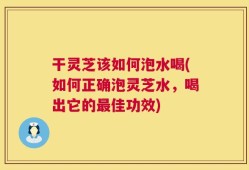 干灵芝该如何泡水喝(如何正确泡灵芝水，喝出它的最佳功效)