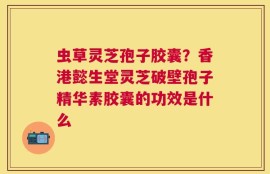 虫草灵芝孢子胶囊？香港懿生堂灵芝破壁孢子精华素胶囊的功效是什么