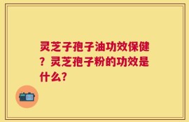 灵芝子孢子油功效保健？灵芝孢子粉的功效是什么？