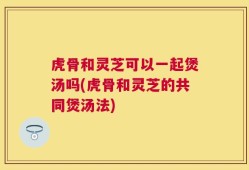 虎骨和灵芝可以一起煲汤吗(虎骨和灵芝的共同煲汤法)