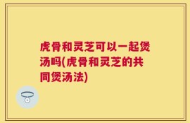 虎骨和灵芝可以一起煲汤吗(虎骨和灵芝的共同煲汤法)