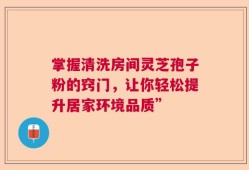 掌握清洗房间灵芝孢子粉的窍门，让你轻松提升居家环境品质”