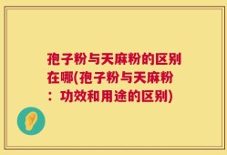 孢子粉与天麻粉的区别在哪(孢子粉与天麻粉：功效和用途的区别)