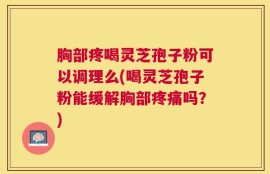 胸部疼喝灵芝孢子粉可以调理么(喝灵芝孢子粉能缓解胸部疼痛吗？)