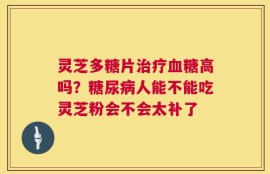 灵芝多糖片治疗血糖高吗？糖尿病人能不能吃灵芝粉会不会太补了