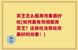 灵芝怎么服用效果最好吃(如何最有效地服用灵芝？这些吃法带给你最好的效果！)