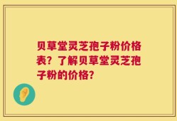 贝草堂灵芝孢子粉价格表？了解贝草堂灵芝孢子粉的价格？