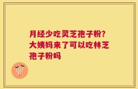 月经少吃灵芝孢子粉？大姨妈来了可以吃林芝孢子粉吗
