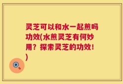 灵芝可以和水一起煎吗功效(水煎灵芝有何妙用？探索灵芝的功效！)