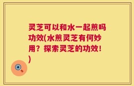灵芝可以和水一起煎吗功效(水煎灵芝有何妙用？探索灵芝的功效！)