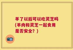 羊了以后可以吃灵芝吗(羊肉和灵芝一起食用是否安全？)