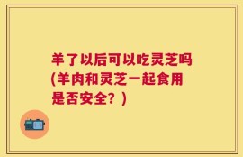 羊了以后可以吃灵芝吗(羊肉和灵芝一起食用是否安全？)