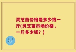 灵芝苗价格是多少钱一斤(灵芝苗市场价格，一斤多少钱？)