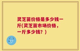 灵芝苗价格是多少钱一斤(灵芝苗市场价格，一斤多少钱？)