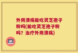 外阴溃疡能吃灵芝孢子粉吗(能吃灵芝孢子粉吗？治疗外阴溃疡)