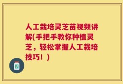 人工栽培灵芝苗视频讲解(手把手教你种植灵芝，轻松掌握人工栽培技巧！)